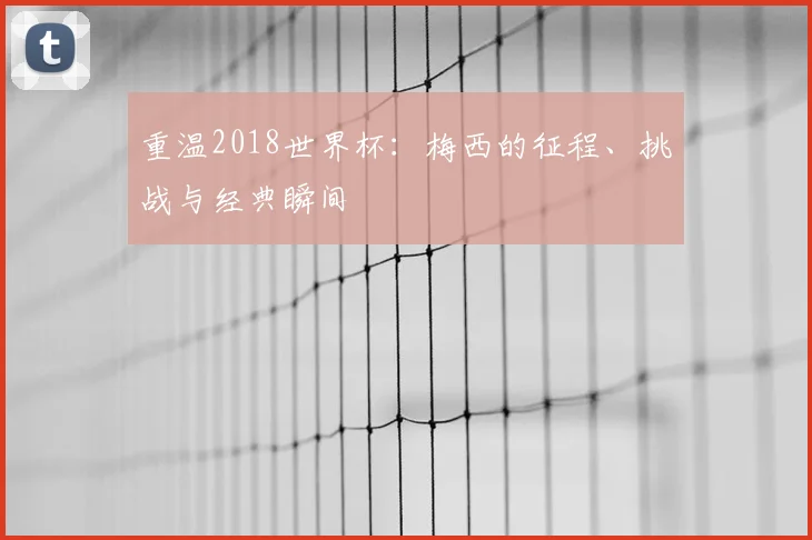 重温2018世界杯：梅西的征程、挑战与经典瞬间