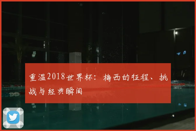 重温2018世界杯：梅西的征程、挑战与经典瞬间