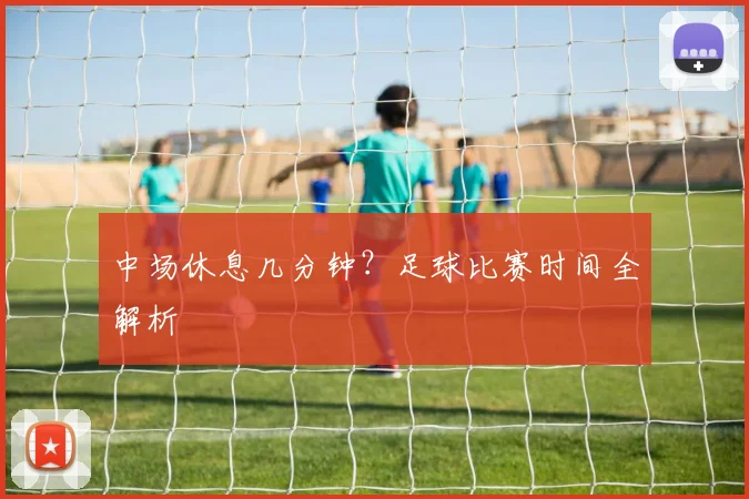 中场休息几分钟?足球比赛时间全解析